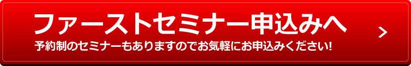 ファーストセミナー申込みへ 予約制のセミナーもありますのでお気軽にお申込みください!